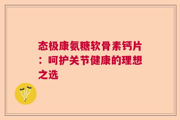 态极康氨糖软骨素钙片:呵护关节健康的理想之选