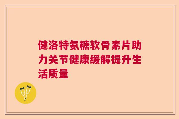 健洛特氨糖软骨素片助力关节健康缓解提升生活质量