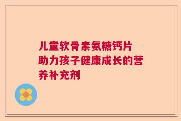 儿童软骨素氨糖钙片 助力孩子健康成长的营养补充剂