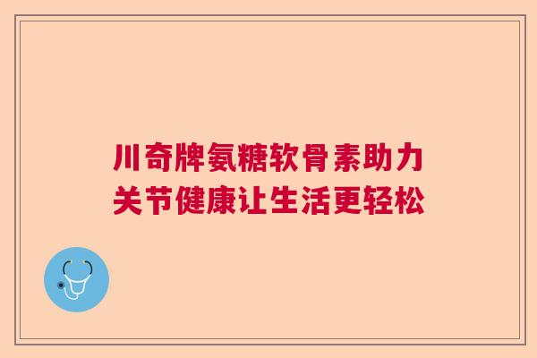 川奇牌氨糖软骨素助力关节健康让生活更轻松 川奇牌氨糖软骨素助力关节健康让生活更轻松