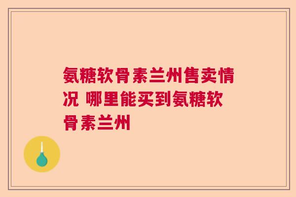 氨糖软骨素兰州售卖情况 哪里能买到氨糖软骨素兰州 氨糖软骨素兰州售卖情况 哪里能买到氨糖软骨素兰州