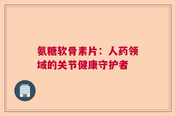 氨糖软骨素片:人药领域的关节健康守护者