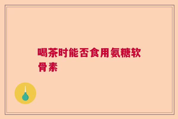 喝茶时能否食用氨糖软骨素 喝茶时能否食用氨糖软骨素