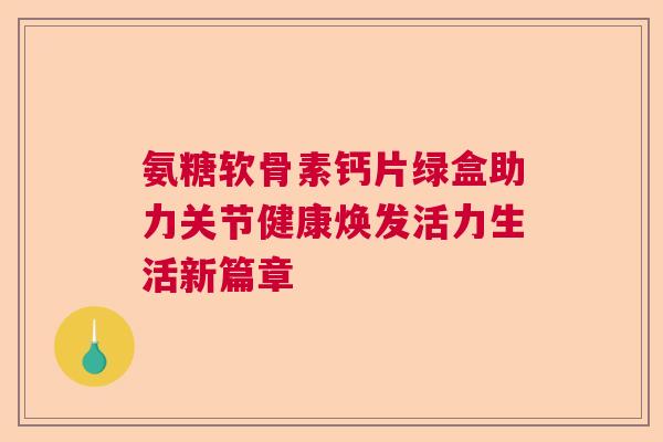 氨糖软骨素钙片绿盒助力关节健康焕发活力生活新篇章