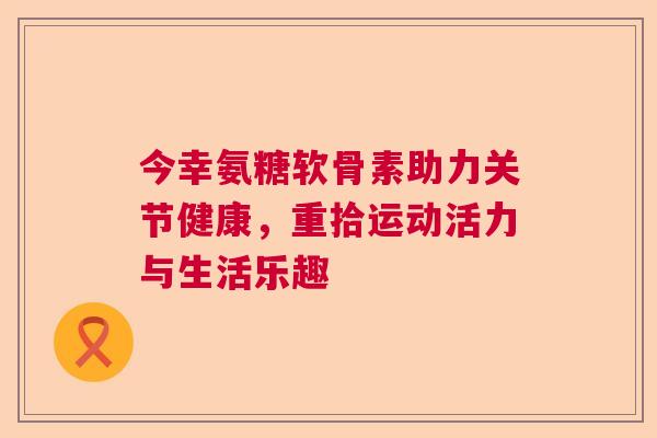 今幸氨糖软骨素助力关节健康，重拾运动活力与生活乐趣
