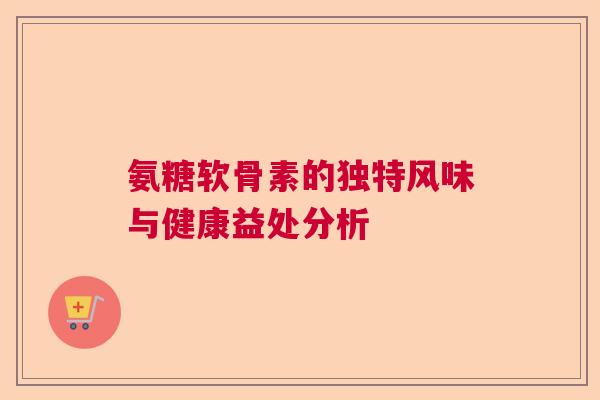 氨糖软骨素的独特风味与健康益处分析