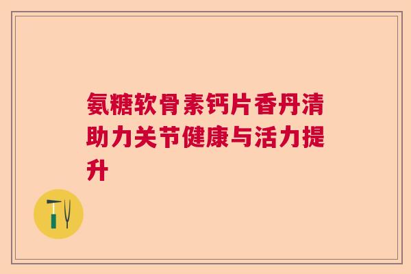 氨糖软骨素钙片香丹清助力关节健康与活力提升