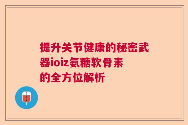 提升关节健康的秘密武器ioiz氨糖软骨素的全方位解析