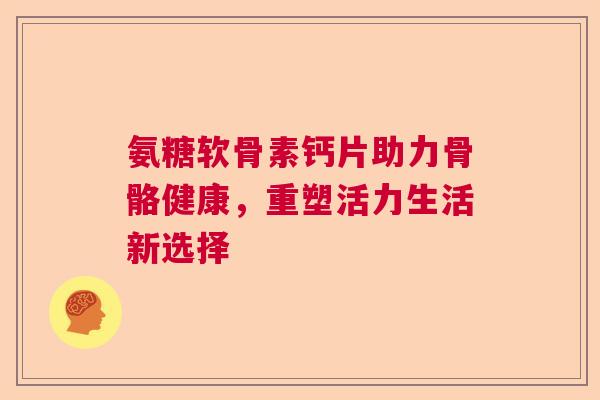 氨糖软骨素钙片助力骨骼健康,重塑活力生活新选择