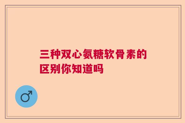 三种双心氨糖软骨素的区别你知道吗 三种双心氨糖软骨素的区别你知道吗