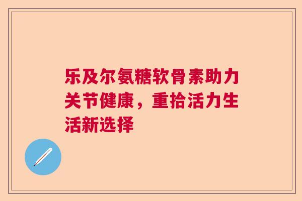 乐及尔氨糖软骨素助力关节健康，重拾活力生活新选择