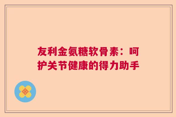 友利金氨糖软骨素:呵护关节健康的得力助手 友利金氨糖软骨素:呵护关节健康的得力助手