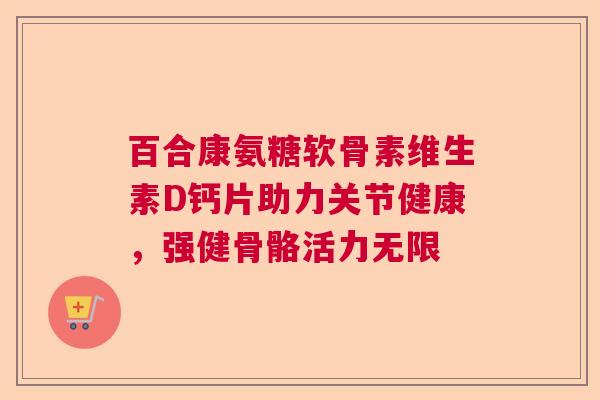 百合康氨糖软骨素维生素D钙片助力关节健康,强健骨骼活力无限 百合康氨糖软骨素维生素D钙片助力关节健康,强健骨骼活力无限