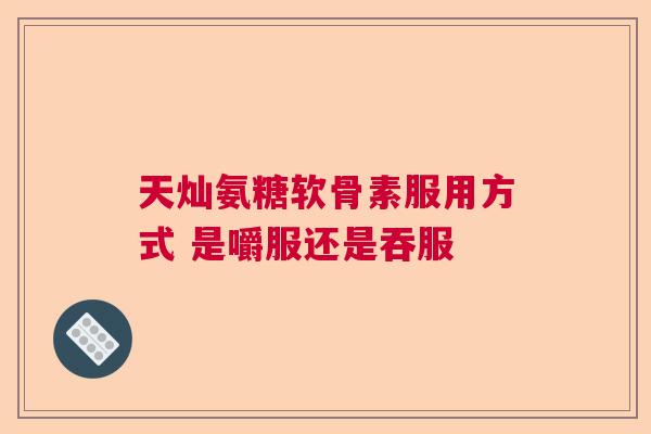 天灿氨糖软骨素服用方式 是嚼服还是吞服