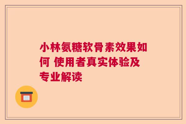 小林氨糖软骨素效果如何 使用者真实体验及专业解读
