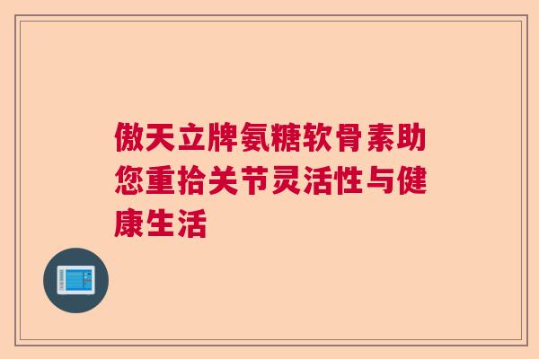傲天立牌氨糖软骨素助您重拾关节灵活性与健康生活 傲天立牌氨糖软骨素助您重拾关节灵活性与健康生活
