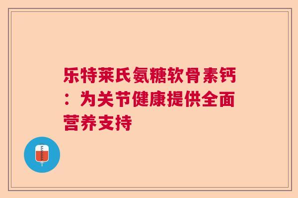 乐特莱氏氨糖软骨素钙:为关节健康提供全面营养支持 乐特莱氏氨糖软骨素钙:为关节健康提供全面营养支持