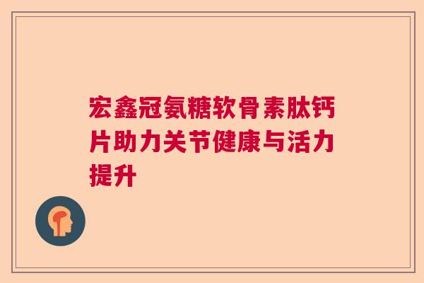 宏鑫冠氨糖软骨素肽钙片助力关节健康与活力提升 宏鑫冠氨糖软骨素肽钙片助力关节健康与活力提升