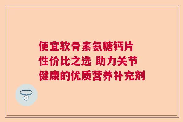 便宜软骨素氨糖钙片 性价比之选 助力关节健康的优质营养补充剂