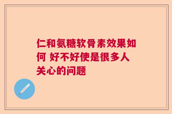 仁和氨糖软骨素效果如何 好不好使是很多人关心的问题