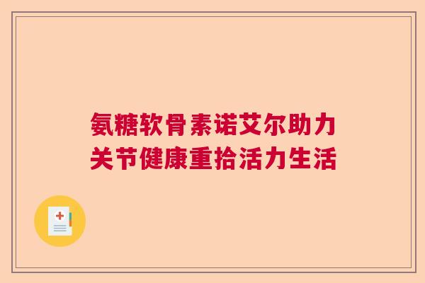 氨糖软骨素诺艾尔助力关节健康重拾活力生活