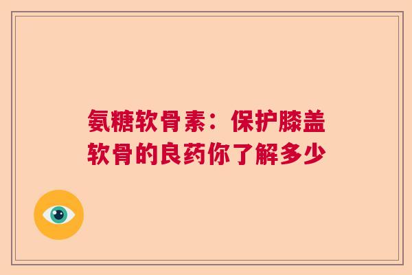 氨糖软骨素：保护膝盖软骨的良药你了解多少