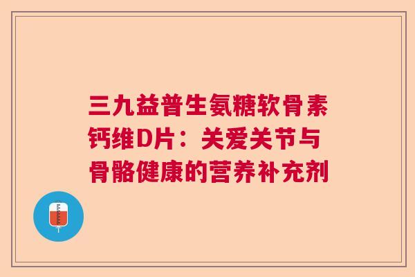 三九益普生氨糖软骨素钙维D片:关爱关节与骨骼健康的营养补充剂 三九益普生氨糖软骨素钙维D片:关爱关节与骨骼健康的营养补充剂