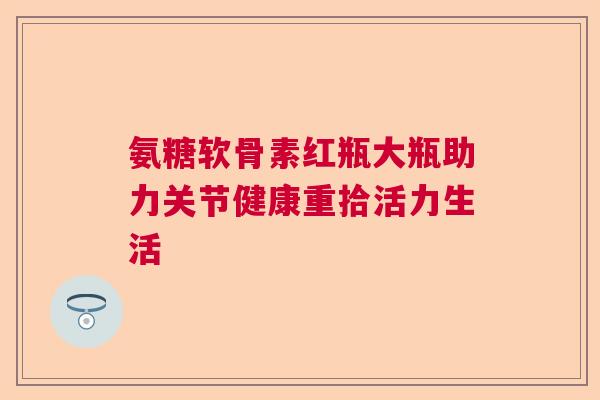 氨糖软骨素红瓶大瓶助力关节健康重拾活力生活