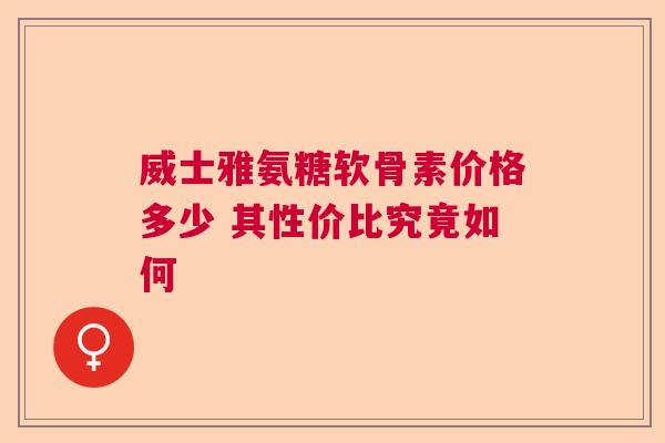 威士雅氨糖软骨素价格多少 其性价比究竟如何