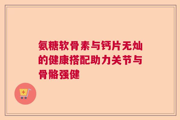 氨糖软骨素与钙片无灿的健康搭配助力关节与骨骼强健