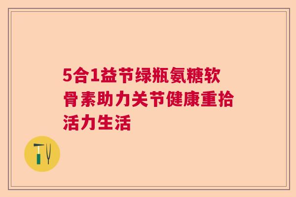 5合1益节绿瓶氨糖软骨素助力关节健康重拾活力生活