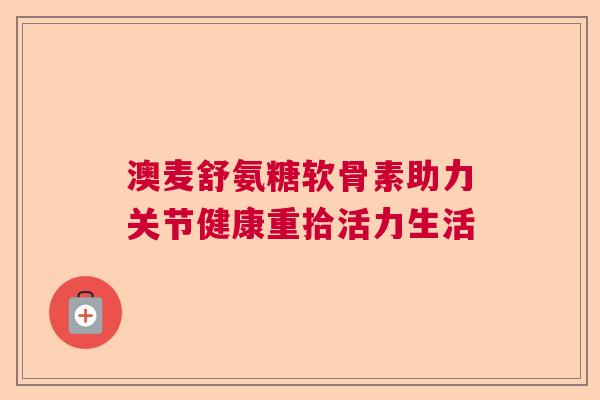 澳麦舒氨糖软骨素助力关节健康重拾活力生活