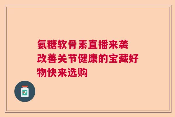 氨糖软骨素直播来袭 改善关节健康的宝藏好物快来选购