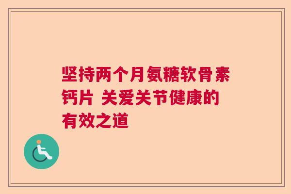 坚持两个月氨糖软骨素钙片 关爱关节健康的有效之道 坚持两个月氨糖软骨素钙片 关爱关节健康的有效之道