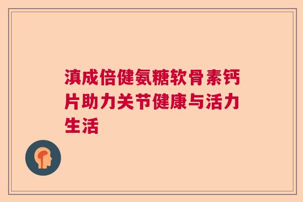 滇成倍健氨糖软骨素钙片助力关节健康与活力生活
