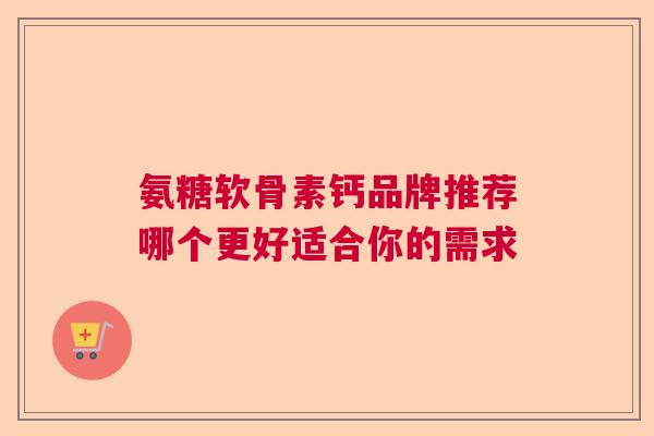 氨糖软骨素钙品牌推荐哪个更好适合你的需求 氨糖软骨素钙品牌推荐哪个更好适合你的需求