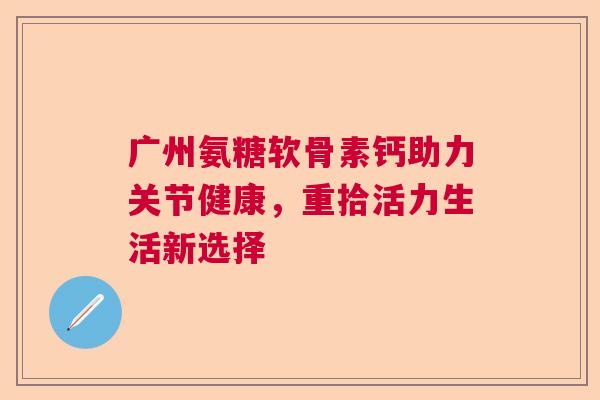 广州氨糖软骨素钙助力关节健康,重拾活力生活新选择 广州氨糖软骨素钙助力关节健康,重拾活力生活新选择