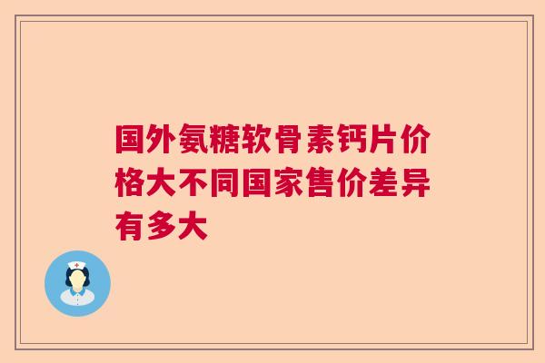 国外氨糖软骨素钙片价格大不同国家售价差异有多大