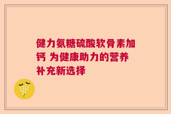 健力氨糖硫酸软骨素加钙 为健康助力的营养补充新选择 健力氨糖硫酸软骨素加钙 为健康助力的营养补充新选择