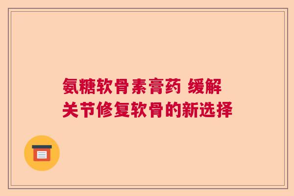 氨糖软骨素膏药 缓解关节修复软骨的新选择 氨糖软骨素膏药 缓解关节修复软骨的新选择