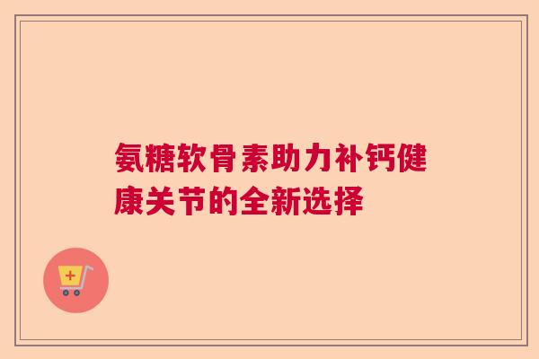 氨糖软骨素助力补钙健康关节的全新选择