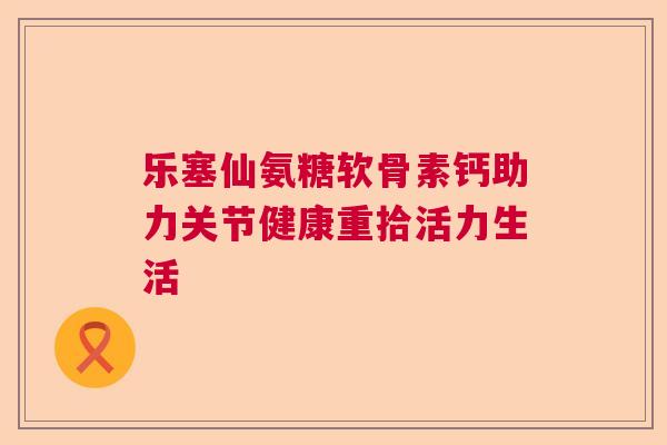乐塞仙氨糖软骨素钙助力关节健康重拾活力生活