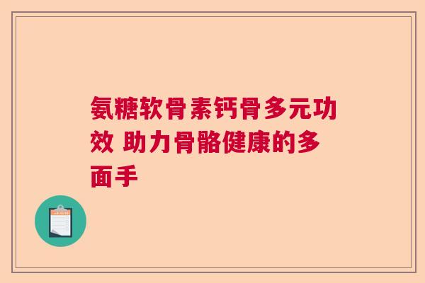 氨糖软骨素钙骨多元功效 助力骨骼健康的多面手
