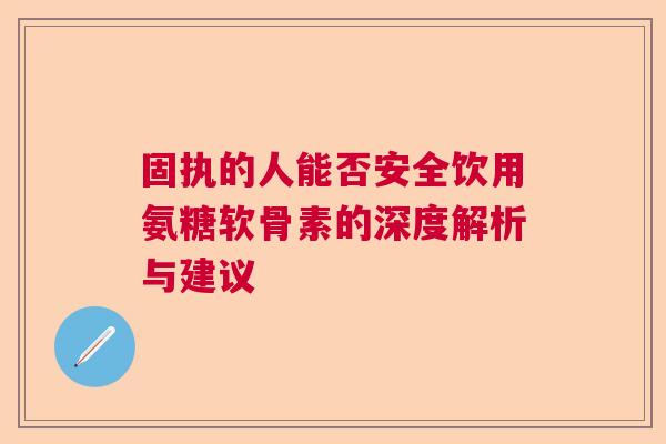 固执的人能否安全饮用氨糖软骨素的深度解析与建议