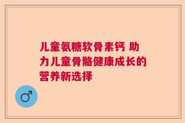 儿童氨糖软骨素钙 助力儿童骨骼健康成长的营养新选择 儿童氨糖软骨素钙 助力儿童骨骼健康成长的营养新选择