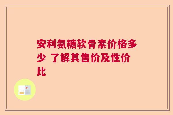 安利氨糖软骨素价格多少 了解其售价及性价比
