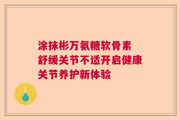 涂抹彬万氨糖软骨素 舒缓关节不适开启健康关节养护新体验