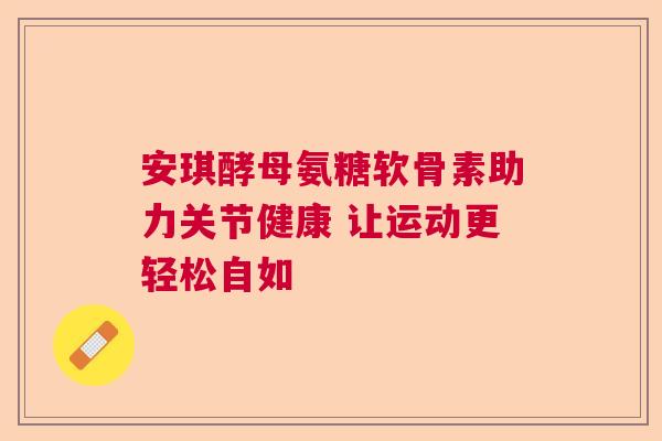 安琪酵母氨糖软骨素助力关节健康 让运动更轻松自如