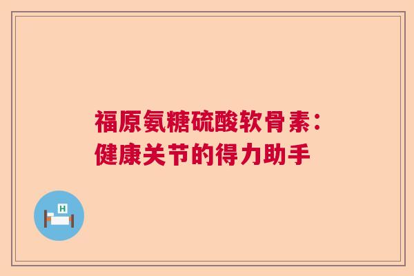 福原氨糖硫酸软骨素：健康关节的得力助手