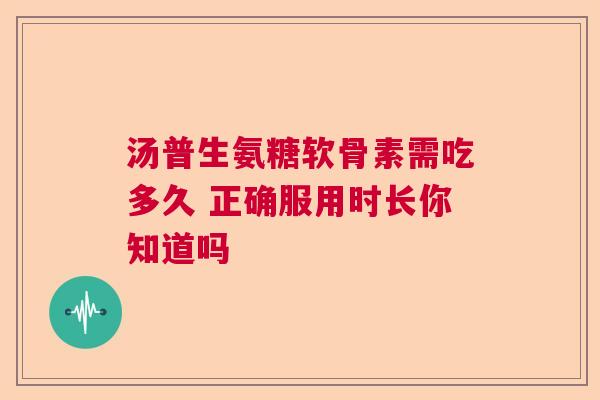 汤普生氨糖软骨素需吃多久 正确服用时长你知道吗
